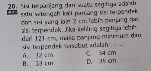 Sisi terpanjang dari suatu segitiga adalah
HOTS satu setengah kali panjang sisi terpendek 
dan sisi yang lain 2 cm lebih panjang dari
sisi terpendek. Jika keliling segitiga lebih
dari 121 cm, maka panjang minimum dari
sisi terpendek tersebut adalah . . . .
A. 32 cm C. 34 cm
B. 33 cm D. 35 cm