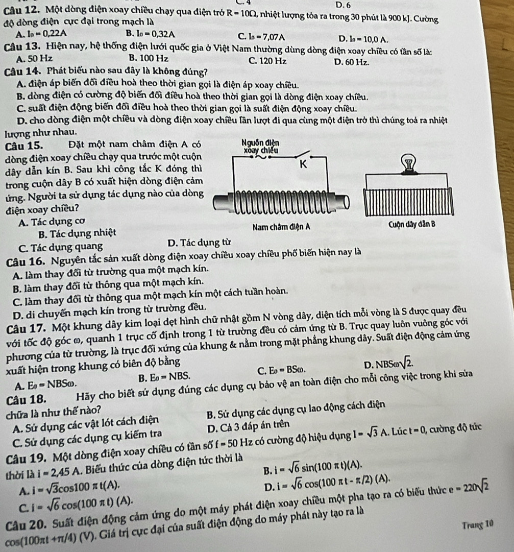 D. 6
Câu 12. Một dòng điện xoay chiều chạy qua điện trở R=10Omega , nhiệt lượng tỏa ra trong 30 phút là 900 kJ. Cường
độ dòng điện cực đại trong mạch là
A. I_0=0,22A B. I_0=0,32A C. I_0=7,07A D. I_0=10,0A.
Câu 13. Hiện nay, hệ thống điện lưới quốc gia ở Việt Nam thường dùng dòng điện xoay chiều có tần số là:
A. 50 Hz B. 100 Hz C. 120 Hz D. 60 Hz.
Câu 14. Phát biểu nào sau đây là không đúng?
A. điện áp biến đối điều hoà theo thời gian gọi là điện áp xoay chiều.
B. dòng điện có cường độ biến đối điều hoà theo thời gian gọi là dòng điện xoay chiều.
C. suất điện động biến đối điều hoà theo thời gian gọi là suất điện động xoay chiều.
D. cho dòng điện một chiều và dòng điện xoay chiều lân lượt đi qua cùng một điện trở thì chúng toả ra nhiệt
lượng như nhau.
Câu 15.  Đặt một nam châm điện A có
dòng điện xoay chiều chạy qua trước một cuộn
dây dẫn kín B. Sau khi công tắc K đóng thì
trong cuộn dây B có xuất hiện dòng điện cảm
ứng. Người ta sử dụng tác dụng nào của dòng
điện xoay chiều?
A. Tác dụng cơ
B. Tác dụng nhiệt
C. Tác dụng quang D. Tác dụng từ
Câu 16. Nguyên tắc sản xuất dòng điện xoay chiều xoay chiều phố biến hiện nay là
A. làm thay đối từ trường qua một mạch kín.
B. làm thay đối từ thông qua một mạch kín.
C. làm thay đổi từ thông qua một mạch kín một cách tuần hoàn.
D. di chuyến mạch kín trong từ trường đều.
Câu 17. Một khung dây kim loại dẹt hình chữ nhật gồm N vòng dây, diện tích mỗi vòng là S được quay đều
với tốc độ góc ω, quanh 1 trục cố định trong 1 từ trường đều có cảm ứng từ B. Trục quay luôn vuông góc với
phương của từ trường, là trục đối xứng của khung & nằm trong mặt phẳng khung dây. Suất điện động cảm ứng
xuất hiện trong khung có biên độ bằng D. NBS sqrt(2).
A. E_0=NBSomega . E_0=NBS. C. E_0=BSomega .
B.
Câu 18. Hãy cho biết sứ dụng đúng các dụng cụ bảo vệ an toàn điện cho mỗi công việc trong khi sửa
chữa là như thế nào?
A. Sử dụng các vật lót cách điện  B. Sử dụng các dụng cụ lao động cách điện
C. Sử dụng các dụng cụ kiểm tra D. Cả 3 đáp án trên
Câu 19. Một dòng điện xoay chiều có tần số f=50 Hz có cường độ hiệu dụng I=sqrt(3)A. Lúc t=0 , cường độ tức
thời là i=2,45A. Biểu thức của dòng điện tức thời là
B. i=sqrt(6)sin (100π t)(A).
A. i=sqrt(3)cos 100π t(A).
D. i=sqrt(6)cos (100π t-π /2)(A).
C. i=sqrt(6)cos (100π t)(A).
Câu 20. Suất điện động cảm ứng do một máy phát điện xoay chiều một pha tạo ra có biểu thức e=220sqrt(2)
cos (100π t+π /4)(V) Giá trị cực đại của suất điện động do máy phát này tạo ra là
Trang 10