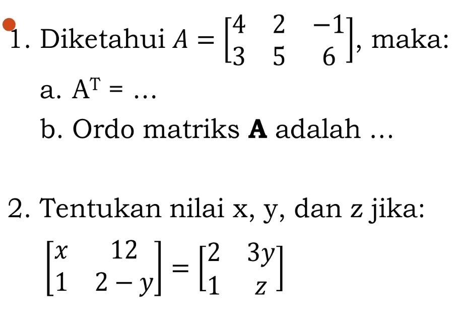 Diketahui A=beginbmatrix 4&2&-1 3&5&6endbmatrix , maka:
a. A^T= _
b. Ordo matriks A adalah ...
2. Tentukan nilai x, y, dan z jika:
beginbmatrix x&12 1&2-yendbmatrix =beginbmatrix 2&3y 1&zendbmatrix