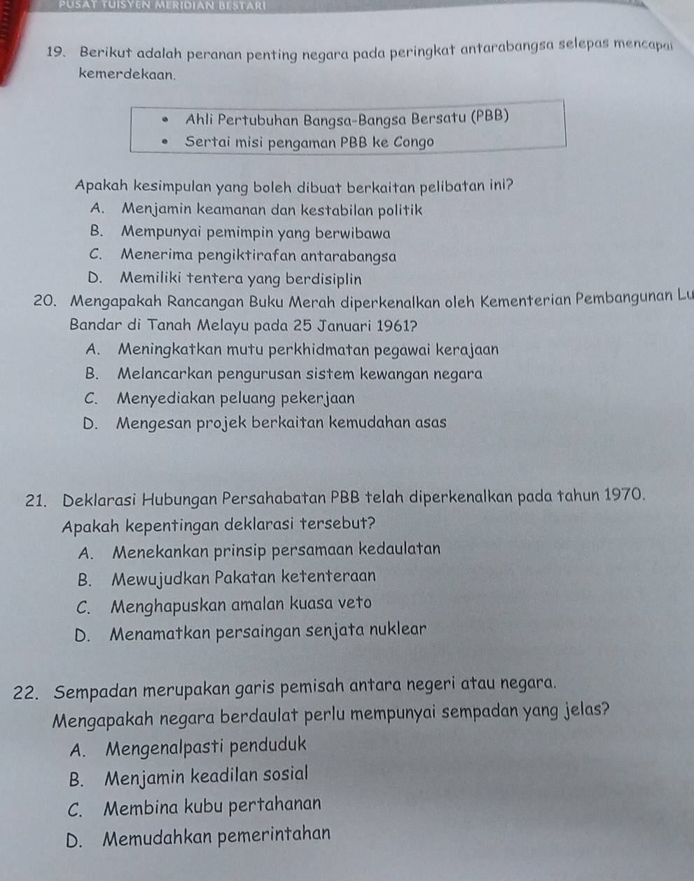 PuSAt TUíSYEN MERíDÍAN Bestari
19. Berikut adalah peranan penting negara pada peringkat antarabangsa selepas mencapa
kemerdekaan.
Ahli Pertubuhan Bangsa-Bangsa Bersatu (PBB)
Sertai misi pengaman PBB ke Congo
Apakah kesimpulan yang boleh dibuat berkaitan pelibatan ini?
A. Menjamin keamanan dan kestabilan politik
B. Mempunyai pemimpin yang berwibawa
C. Menerima pengiktirafan antarabangsa
D. Memiliki tentera yang berdisiplin
20. Mengapakah Rancangan Buku Merah diperkenalkan oleh Kementerian Pembangunan Lu
Bandar di Tanah Melayu pada 25 Januari 1961?
A. Meningkatkan mutu perkhidmatan pegawai kerajaan
B. Melancarkan pengurusan sistem kewangan negara
C. Menyediakan peluang pekerjaan
D. Mengesan projek berkaitan kemudahan asas
21. Deklarasi Hubungan Persahabatan PBB telah diperkenalkan pada tahun 1970.
Apakah kepentingan deklarasi tersebut?
A. Menekankan prinsip persamaan kedaulatan
B. Mewujudkan Pakatan ketenteraan
C. Menghapuskan amalan kuasa veto
D. Menamatkan persaingan senjata nuklear
22. Sempadan merupakan garis pemisah antara negeri atau negara.
Mengapakah negara berdaulat perlu mempunyai sempadan yang jelas?
A. Mengenalpasti penduduk
B. Menjamin keadilan sosial
C. Membina kubu pertahanan
D. Memudahkan pemerintahan