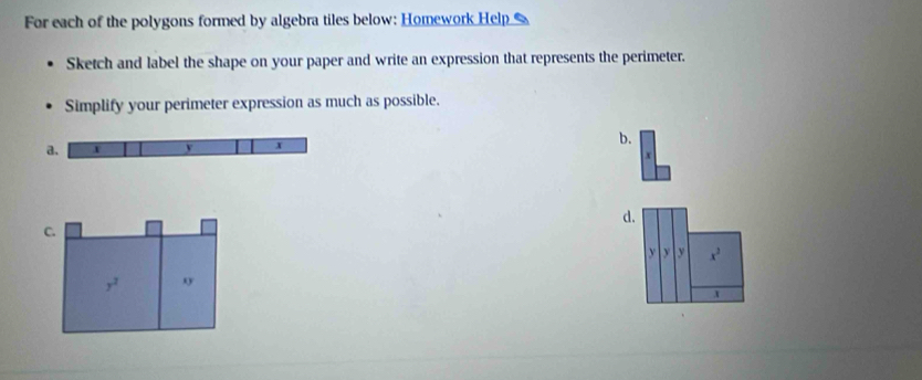 For each of the polygons formed by algebra tiles below: Homework Help 
Sketch and label the shape on your paper and write an expression that represents the perimeter. 
Simplify your perimeter expression as much as possible. 
b.
x
d. 
C.
y y y x^3
y^2 o
x