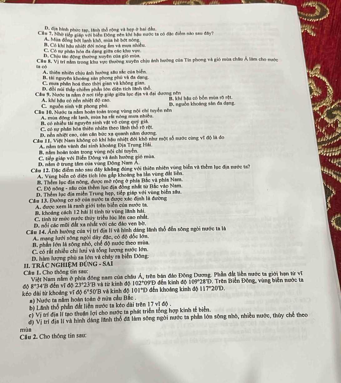 D. địa hình phức tạp, lãnh thổ rộng và hẹp ở hai đầu.
Cầu 7. Nhờ tiếp giáp với biển Động nên khí hậu nước ta có đặc điểm nào sau đây?
A. Mùa đồng bớt lanh khô, mùa hè bớt nóng
B. Có khí hậu nhiệt đới nóng ẩm và mưa nhiều.
C. Có sự phân hóa đa dạng giữa các khu vực.
D. Chịu tác động thường xuyên của gió mùa.
Cầu 8. Vị trí nằm trong khu vực thường xuyên chịu ảnh hưởng của Tín phong và gió mùa châu Á làm cho nước
ta có
A. thiên nhiên chịu ảnh hưởng sâu sắc của biển.
B. tài nguyên khoáng sản phong phú và đa dạng.
C. mưa phân hoá theo thời gian và không gian.
D. đồi núi thấp chiếm phần lớn diện tích lãnh thổ.
Cầu 9. Nước ta nằm ở nơi tiếp giáp giữa lục địa và đại dương nên
A. khí hậu có nền nhiệt độ cao. B. khí hậu có bốn mùa rõ rệt.
C. nguồn sinh vật phong phú. D. nguồn khoáng sản đa dạng.
Câu 10, Nước ta nằm hoàn toàn trong vùng nội chí tuyến nên
A. mùa đông rất lạnh, mùa hạ rất nóng mưa nhiều.
B. có nhiều tài nguyên sinh vật vô cùng quý giá.
C. có sự phân hóa thiên nhiên theo lãnh thổ rõ rệt.
D. nền nhiệt cao, cán cân bức xạ quanh năm dương.
Cầu 11. Việt Nam không có khí hậu nhiệt đới khô như một số nước cùng vĩ độ là do
A. nằm trên vành đai sinh khoáng Địa Trung Hải.
B. nằm hoàn toàn trong vùng nội chí tuyến.
C. tiếp giáp với Biển Đông và ảnh hưởng gió mùa.
D. nằm ở trung tâm của vùng Đông Nam A.
Cầu 12. Đặc điểm nào sau đây không đúng với thiên nhiên vùng biển và thềm lục địa nước ta?
A. Vùng biển có diện tích lớn gấp khoảng ba lần vùng đất liền.
B. Thềm lục địa nông, được mở rộng ở phía Bắc và phía Nam.
C. Độ nông - sâu của thềm lục địa đồng nhất từ Bắc vào Nam.
D. Thềm lục địa miền Trung hẹp, tiếp giáp với vùng biển sâu.
Câu 13. Đường cơ sở của nước ta được xác định là đường
A. được xem là ranh giới trên biển của nước ta.
B. khoảng cách 12 hải lí tính từ vùng lãnh hải.
C. tính từ mức nước thủy triều lúc lên cao nhất.
D. nối các mũi đất xa nhất với các đảo ven bờ.
Câu 14. Ảnh hưởng của vị trí địa lí và hình dáng lãnh thổ đến sông ngòi nước ta là
A. mạng lưới sông ngòi dày đặc, có độ đốc lớn.
B. phần lớn là sông nhỏ, chế độ nước theo mùa.
C. có rất nhiều chi lưu và tổng lượng nước lớn.
D. hàm lượng phù sa lớn và chảy ra biển Đông:
II. TRÁC NGHIỆM ĐÚNG - SAI
Câu 1. Cho thông tin sau:
Việt Nam nằm ở phía đông nam của châu Á, trên bán đảo Đông Dương. Phần đất liền nước ta giới hạn từ vĩ
4ộ 8°3 4'B đến vĩ độ 23°23'B và từ kinh độ 102° 0° ''Đ đến kinh độ 109°28'D Trên Biển Đông, vùng biển nước ta
kéo dài từ khoảng vĩ độ 6°50'B và kinh độ 101°D đến khoảng kinh a_0 117°20'D.
a) Nước ta nằm hoàn toàn ở nửa cầu Bắc .
b) Lãnh thổ phần đất liền nước ta kéo dài trên 17 vĩ độ.
c) Vị trí địa Ií tạo thuận lợi cho nước ta phát triển tổng hợp kinh tế biển.
d) Vị trí địa lí và hình dáng lãnh thổ đã làm sông ngòi nước ta phần lớn sông nhỏ, nhiều nước, thủy chế theo
mùa
Câu 2. Cho thông tin sau: