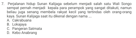 Perjalanan hidup Sunan Kalijaga sebelum menjadi salah satu Wali Songo
sempat pernah menjadi kepala para perampok yang sangat ditakuti, namun
beliau juga senang membela rakyat kecil yang tertindas oleh orang-orang
kaya. Sunan Kalijaga saat itu dikenal dengan nama ....
A. Cakrabuana
B. Lokajaya
C. Pangeran Satmata
D. Kebo Anabrang