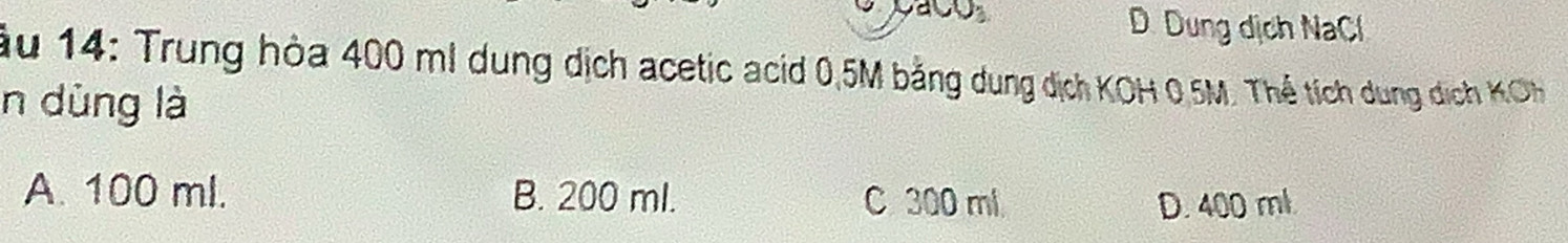 D. Dung dịch NaCl
ầu 14: Trung hòa 400 m! dung dịch acetic acid 0,5M bằng dung dịch KOH 0.5M. Thể tích dung dịch KCH 
n dùng là
A. 100 ml. B. 200 ml. C300 ml
D. 400 ml.