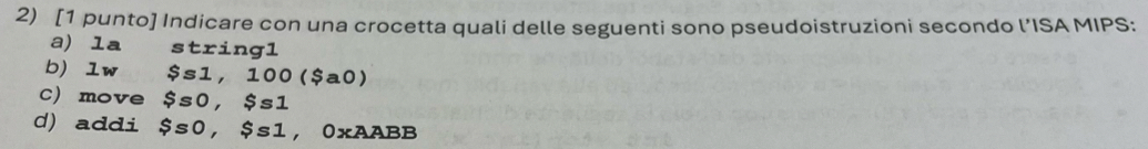 [1 punto] Indicare con una crocetta quali delle seguenti sono pseudoistruzioni secondo l’ISA MIPS: 
a) la stxing1 
b) lw $s1,100($a0)
C) move $s0, $s1
d) addi $s0, $s1 , 0xAABB