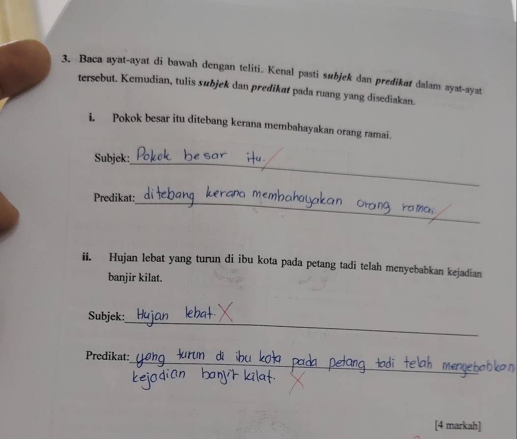 Baca ayat-ayat di bawah dengan teliti. Kenal pasti subjek dan predikat dalam ayat-ayat 
tersebut. Kemudian, tulis subjek dan predikat pada ruang yang disediakan. 
i. Pokok besar itu ditebang kerana membahayakan orang ramai. 
_ 
Subjek: 
_ 
Predikat: 
ii. Hujan lebat yang turun di ibu kota pada petang tadi telah menyebabkan kejadian 
banjir kilat. 
_ 
Subjek: 
_ 
Predikat: 
[4 markah]