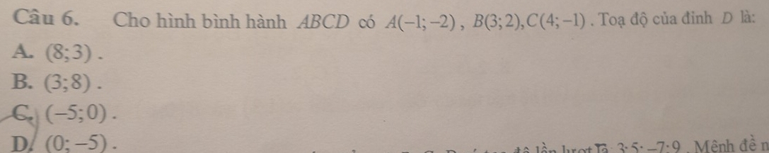 Cho hình bình hành ABCD có A(-1;-2), B(3;2), C(4;-1). Toạ độ của đỉnh D là:
A. (8;3).
B. (3;8).
C (-5;0).
D. (0:-5). Mênh đề n
-7· 9