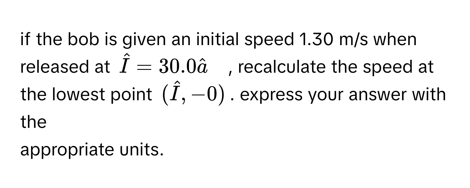 if the bob is given an initial speed 1.30 m/s when released at Î=30.0â~~ , recalculate the speed at the lowest point (hat I,-0). express your answer with the 
appropriate units.