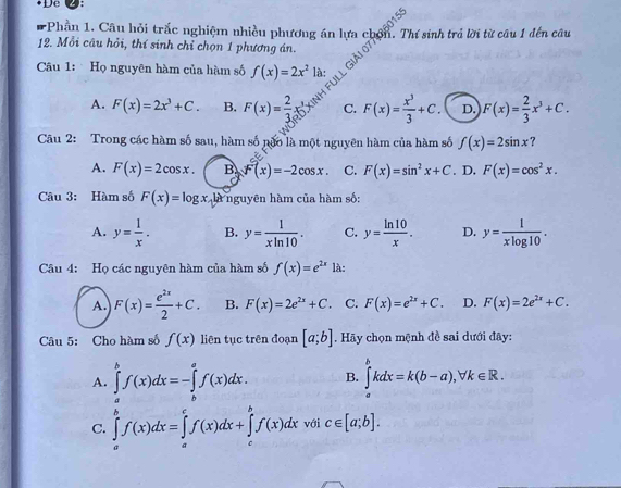 De
*Phần 1. Câu hỏi trắc nghiệm nhiều phương án lựa chốn. Thí sinh trả lời từ câu 1 đến câu
12. Mỗi câu hỏi, thí sinh chỉ chọn 1 phương án.
FULl Giải 0
Câu 1: Họ nguyên hàm của hàm số f(x)=2x^2 là:
A. F(x)=2x^3+C. B. F(x)= 2/3  C. F(x)= x^3/3 +C. D. F(x)= 2/3 x^3+C.
Câu 2: Trong các hàm số sau, hàm số nào là một nguyên hàm của hàm số f(x)=2sin x ？
A. F(x)=2cos x. B. F(x)=-2cos x. C. F(x)=sin^2x+C. D. F(x)=cos^2x.
Câu 3: Hàm số F(x)=log x là nguyên hàm của hàm số:
A. y= 1/x . B. y= 1/xln 10 . C. y= ln 10/x . D. y= 1/xlog 10 .
Câu 4: Họ các nguyên hàm của hàm số f(x)=e^(2x) là:
A. F(x)= e^(2x)/2 +C. B. F(x)=2e^(2x)+C. C. F(x)=e^(2x)+C. D. F(x)=2e^(2x)+C.
Câu 5: Cho hàm số f(x) liên tục trên đoạn [a;b]. Hãy chọn mệnh đề sai dưới đây:
A. ∈tlimits _a^bf(x)dx=-∈tlimits _b^af(x)dx. B. ∈tlimits _a^bkdx=k(b-a),forall k∈ R.
C. ∈tlimits _a^bf(x)dx=∈tlimits _a^cf(x)dx+∈tlimits _c^bf(x)dx với c∈ [a;b].