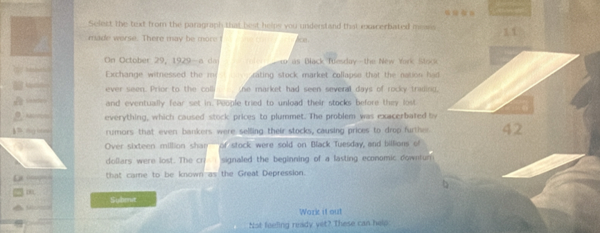 Select the text from the paragraph that best helps you understand that excerbated means 11 
made werse. There may be more I ice . 
On October 29, 1929 a da rofer as Black Tuesday - the New York Stock 
Exchange witnessed the mest cov rating stock market collapse that the nation had 
ever seen. Prior to the coll he market had seen several days of rocky trading . 
and eventually fear set in. People tried to unload their stocks before they lost 
Reeernens everything, which caused stock prices to plummet. The problem was exacerbated by 
§7 Hary intand rumors that even bankers were selling their stocks, causing prices to drop further 42
Over sixteen million shan of stock were sold on Black Tuesday, and billions of 
dollars were lost. The cri signaled the beginning of a lasting economic downtur 
that came to be known as the Great Depression. 
00 
te fer eto Submit 
Work it out 
Not feeling ready yet? These can help