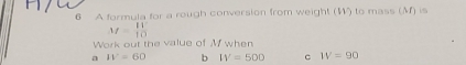 A formula for a rough conversion from weight (W) to mass (M) is
M= 11^2/10 
Work out the value of M when 
a W=60 b IV=500 c W=90