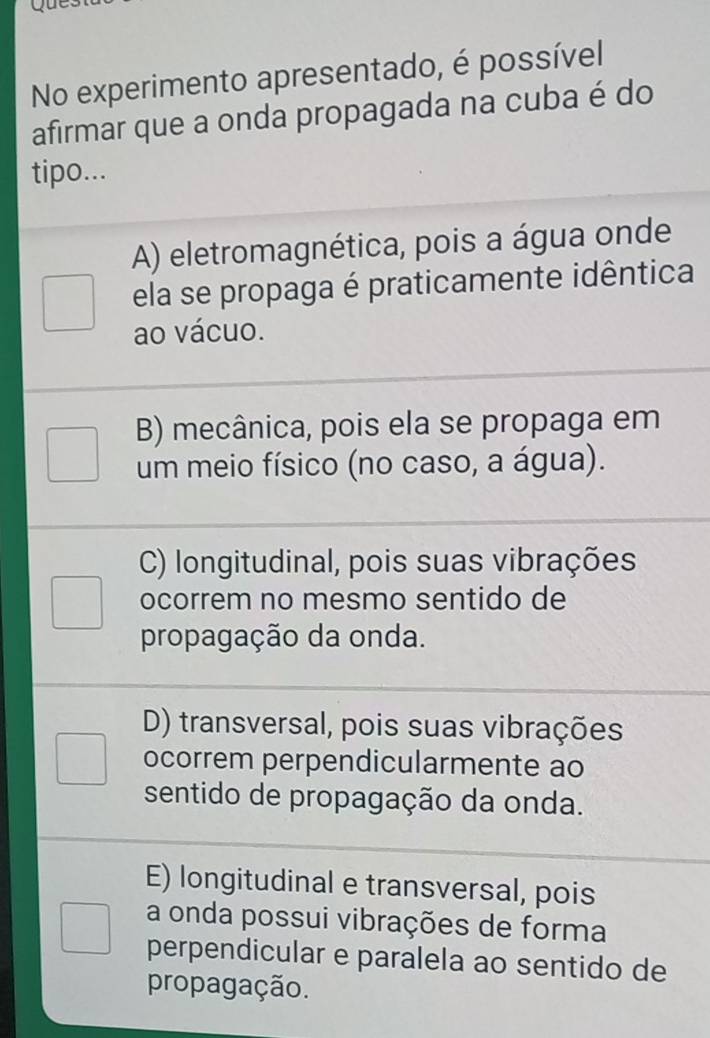 que
No experimento apresentado, é possível
afirmar que a onda propagada na cuba é do
tipo...
A) eletromagnética, pois a água onde
ela se propaga é praticamente idêntica
ao vácuo.
B) mecânica, pois ela se propaga em
um meio físico (no caso, a água).
C) longitudinal, pois suas vibrações
ocorrem no mesmo sentido de
propagação da onda.
D) transversal, pois suas vibrações
ocorrem perpendicularmente ao
sentido de propagação da onda.
E) longitudinal e transversal, pois
a onda possui vibrações de forma
perpendicular e paralela ao sentido de
propagação.