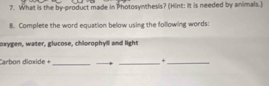 What is the by-product made in Photosynthesis? (Hint: It is needed by animals.) 
8. Complete the word equation below using the following words: 
oxygen, water, glucose, chlorophyll and light 
Carbon dioxide + __+_