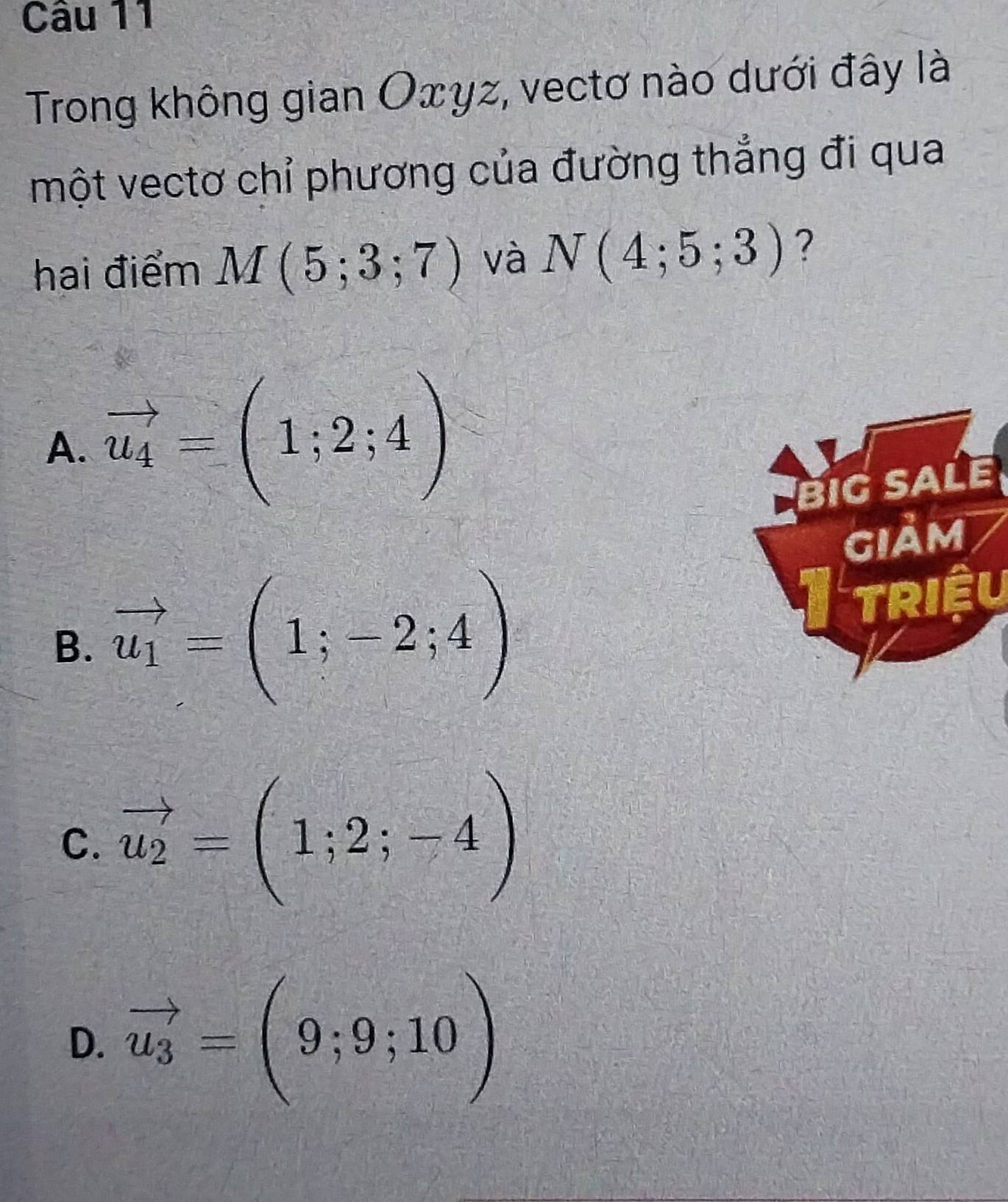 Trong không gian Oxyz, vectơ nào dưới đây là
một vectơ chỉ phương của đường thẳng đi qua
hai điểm M(5;3;7) và N(4;5;3) ?
A. vector u_4=(1;2;4)
BIG SALE
GIảM
B. vector u_1=(1;-2;4)
triệu
C. vector u_2=(1;2;-4)
D. vector u_3=(9;9;10)