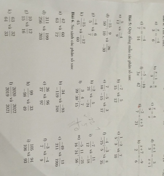  x/3 = (-4)/6  b)  (x-1)/3 = 8/6  c)  x/9 = 4/x  d)  (x+1)/3 = 3/x+1 
c)  x/7 = (-4)/14  f)  (-5)/3x = (-10)/42   (-2)/7 = (x+3)/21  h)  (x+7)/2 = (-9)/6 
Bài 5: Quy đồng mẫu các phân số sau:
a)  5/12  và  (-4)/9   (-7)/15  và  5/12   1/5 ; (-2)/3  và  7/10 
b)
c)
d)  (-15)/50 ; 9/10  và  26/-30  c)  7/10 ; (-5)/-15  và  3/17  f)  (-4)/-75 ; (-3)/5  và  8/25 
g)  (-4)/5  và  6/7   (-2)/21  và  5/-24  i)  (-7)/12  và  11/-18 
h)
k)  (-15)/45  và  (-12)/60   3/20 ; 4/30 ; 7/15 . m)  (-5)/16 ; 11/24 ; (-21)/56 .
1)
Bài 6. So sánh các phân số sau:
a)  42/63  và  60/72   34/-119  và  (-93)/248  c)  (-49)/211  và  13/1999 
b)
d)  311/256  và  199/203  e)  26/27  và  96/97  f)  (-3)/7  và  (-4)/9 
g)  10/15  và  12/16  h)  99/-98  và  33/49  i)  105/106  và  94/93 
k)  63/64  yù  32/33  1)  2020/2019  và  2022/2021 