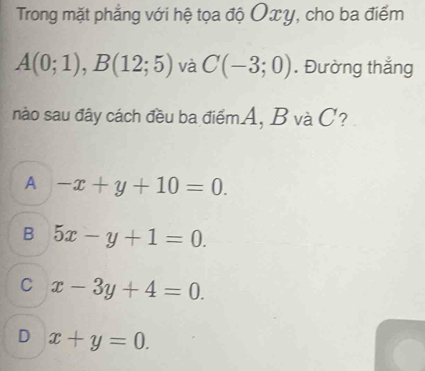 Trong mặt phẳng với hệ tọa độ Oxy, cho ba điểm
A(0;1), B(12;5) và C(-3;0). Đường thắng
nào sau đây cách đều ba điểmA, B và C?
A -x+y+10=0.
B 5x-y+1=0.
C x-3y+4=0.
D x+y=0.