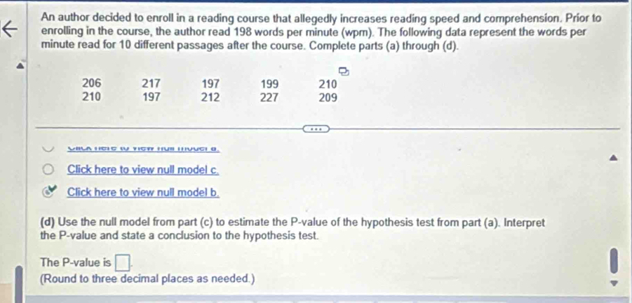 An author decided to enroll in a reading course that allegedly increases reading speed and comprehension. Príor to 
enrolling in the course, the author read 198 words per minute (wpm). The following data represent the words per
minute read for 10 different passages after the course. Complete parts (a) through (d).
206 217 197 199 210
210 197 212 227 209
UIla hehe tU veR HUi muue! a. 
Click here to view null model c. 
Click here to view null model b. 
(d) Use the null model from part (c) to estimate the P -value of the hypothesis test from part (a). Interpret 
the P -value and state a conclusion to the hypothesis test. 
The P -value is 
(Round to three decimal places as needed.)