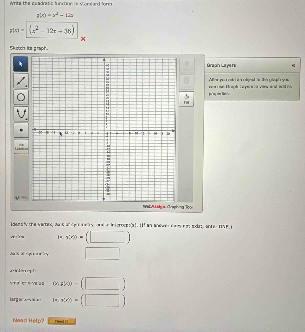 Write the quadratic function in standard form.
g(x)=x^2-12x
g(x)=(x^2-12x+36)
Sketch its graph. 
Graph Layers 《 
After you add an object to the graph you 
can use Graph Layers to view and edit its 
properties. 
Fill 
No 
Solutio 
@ Hel 
WebAssign. Graphing Tool 
Identify the vertex, axis of symmetry, and x-intercept(s). (If an answer does not exist, enter DNE.) 
vertex
(x,g(x))=(□ )
axis of symmetry 
□ 
x-intercept: 
smaller x -value (x,g(x))=(□ )
larger x -value (x,g(x))=(□ )
Need Help? Read It