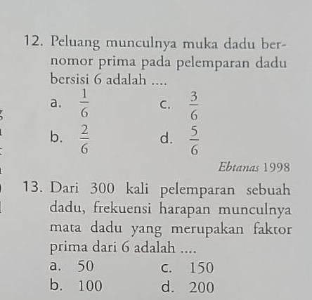 Peluang munculnya muka dadu ber-
nomor prima pada pelemparan dadu
bersisi 6 adalah ....
a.  1/6  C.  3/6 
b.  2/6  d.  5/6 
Ebtanas 1998
13. Dari 300 kali pelemparan sebuah
dadu, frekuensi harapan munculnya
mata dadu yang merupakan faktor
prima dari 6 adalah ....
a. 50 c. 150
b. 100 d. 200