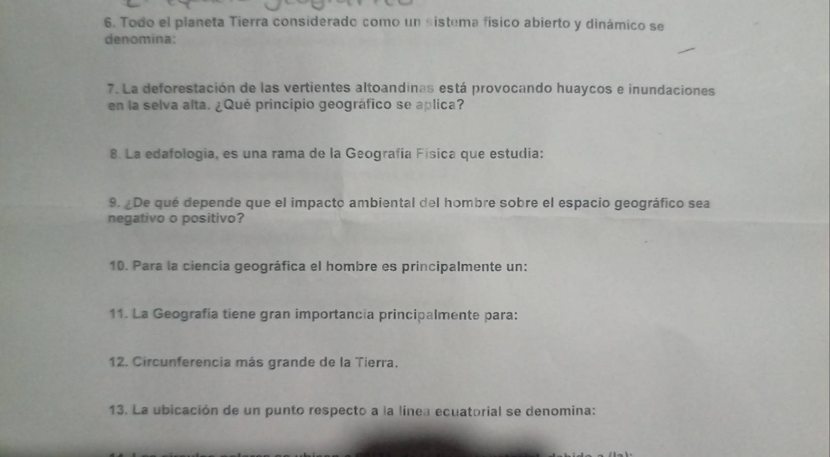 Todo el planeta Tierra considerado como un sistema físico abierto y dinámico se 
denomina: 
7. La deforestación de las vertientes altoandinas está provocando huaycos e inundaciones 
en la selva alta. ¿Qué principio geográfico se aplica? 
8. La edafologia, es una rama de la Geografía Física que estudia: 
9. ¿De qué depende que el impacto ambiental del hombre sobre el espacio geográfico sea 
negativo o positivo? 
10. Para la ciencia geográfica el hombre es principalmente un: 
11. La Geografía tiene gran importancia principalmente para: 
12. Circunferencia más grande de la Tierra. 
13. La ubicación de un punto respecto a la línea ecuatorial se denomina: