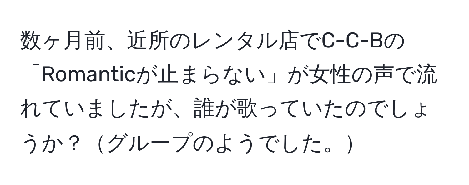 数ヶ月前、近所のレンタル店でC-C-Bの「Romanticが止まらない」が女性の声で流れていましたが、誰が歌っていたのでしょうか？グループのようでした。