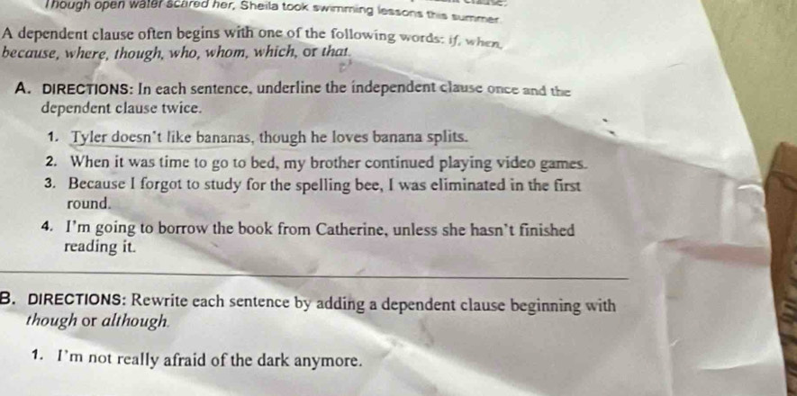 Though open water scared her, Sheila took swimming lessons this summer 
A dependent clause often begins with one of the following words: if, when, 
because, where, though, who, whom, which, or that 
A. DIRECTIONS: In each sentence, underline the independent clause once and the 
dependent clause twice. 
1. Tyler doesn’t like bananas, though he loves banana splits. 
2. When it was time to go to bed, my brother continued playing video games. 
3. Because I forgot to study for the spelling bee, I was eliminated in the first 
round. 
4. I’m going to borrow the book from Catherine, unless she hasn’t finished 
reading it. 
B. DIRECTIONS: Rewrite each sentence by adding a dependent clause beginning with 
though or although. 
1. I’m not really afraid of the dark anymore.