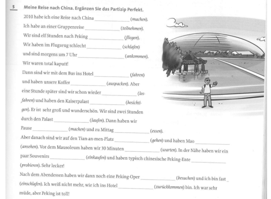 Meine Reise nach China. Ergänzen Sie das Partizip Perfekt. 
2010 habe ich eine Reise nach China_ (machen). 
Ich habe an einer Gruppenreise _(teilnehmen). 
Wir sind elf Stunden nach Peking_ (fliegen). 
Wir haben im Flugzeug schlecht _(schlafen) 
und sind morgens um 7 Uhr _(ankommen). 
Wir waren total kaputt! 
Dann sind wir mit dem Bus ins Hotel _(fahren) 
und haben unsere Koffer _(auspacken). Aber 
eine Stunde später sind wir schon wieder 
_(los- 
fahren) und haben den Kaiserpalast_ (besichti- 
gen). Er ist sehr groß und wunderschön. Wir sind zwei Stunden 
durch den Palast _(laufen). Dann haben wir 
Pause_ (machen) und zu Mittag_ (essen). 
_ 
Aber danach sind wir auf den Tian-an-men-Platz _(gehen) und haben Mao 
(ansehen). Vor dem Mausoleum haben wir 30 Minuten _(warten). In der Nähe haben wir ein 
paar Souvenirs _(einkaufen) und haben typisch chinesische Peking-Ente 
_ 
(probieren). Sehr lecker! 
Nach dem Abendessen haben wir dann noch eine Peking-Oper _(besuchen) und ich bin fast 
(einschlafen). Ich weiß nicht mehr, wie ich ins Hotel _(zurückkommen) bin. Ich war sehr 
müde, aber Peking ist toll!