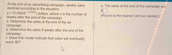 At the end of an advertising campaign, weekly sales a. The sales at the end of the campaign are 
declined according to the equation □.
y=12,000(9^(-0.05x)) dollars, where x is the number of (Round to the nearest cent as needed.) 
weeks after the end of the campaign. 
a. Determine the sales at the end of the ad 
campaign. 
b. Determine the sales 8 weeks after the end of the 
campaign. 
c. Does this model indicate that sales will eventually 
reach $0?