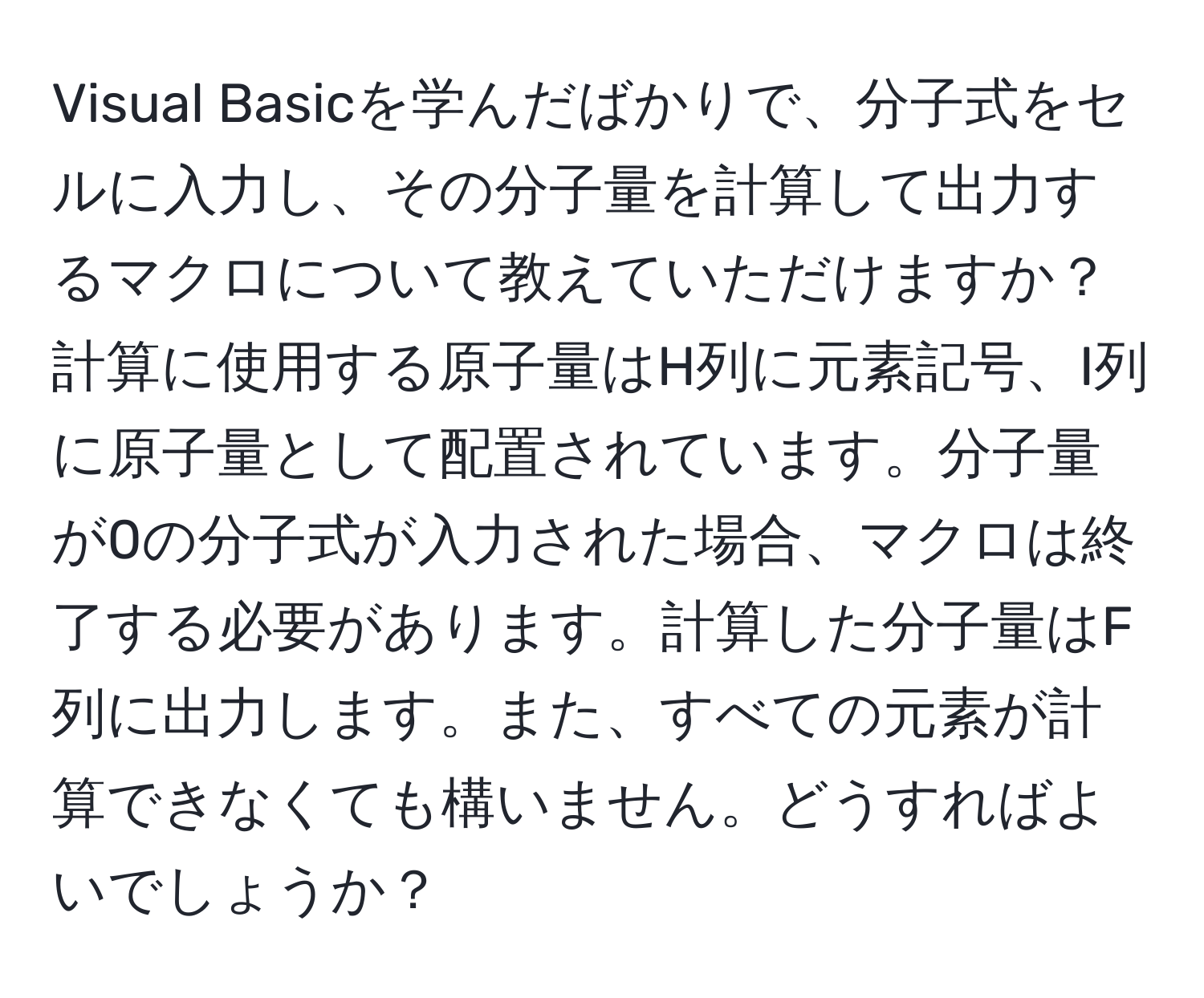 Visual Basicを学んだばかりで、分子式をセルに入力し、その分子量を計算して出力するマクロについて教えていただけますか？計算に使用する原子量はH列に元素記号、I列に原子量として配置されています。分子量が0の分子式が入力された場合、マクロは終了する必要があります。計算した分子量はF列に出力します。また、すべての元素が計算できなくても構いません。どうすればよいでしょうか？