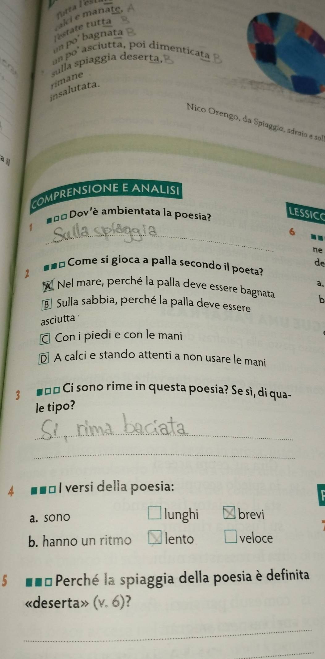 Ttta les
ralci e manate,
Testate tutta
un po' bagnata
un po’ asciutta, poi dimenticata
_
sulla spiaggia deserta,
on
_
rimane
_
insalutata.
_
Nico Orengo, da Spiaggia, sdraío e sol
ail
COMPRENSIONE E ANALISI
_
■=¤ Dov'è ambientata la poesia?
LESSIC
6
ne
de
=== Come si gioca a palla secondo il poeta?
2
a.
A Nel mare, perché la palla deve essere bagnata
b
B Sulla sabbia, perché la palla deve essere
asciutta
Con i piedi e con le mani
D A calci e stando attenti a non usare le mani
3 ■ロ¤ Ci sono rime in questa poesia? Se sì, di qua-
le tipo?
_
_
4 ■■□ I versi della poesia:
a. sono
lunghi Ábrevi
b. hanno un ritmo lento veloce
5 ■■= Perché la spiaggia della poesia è definita
«deserta» (v.6)
_
_