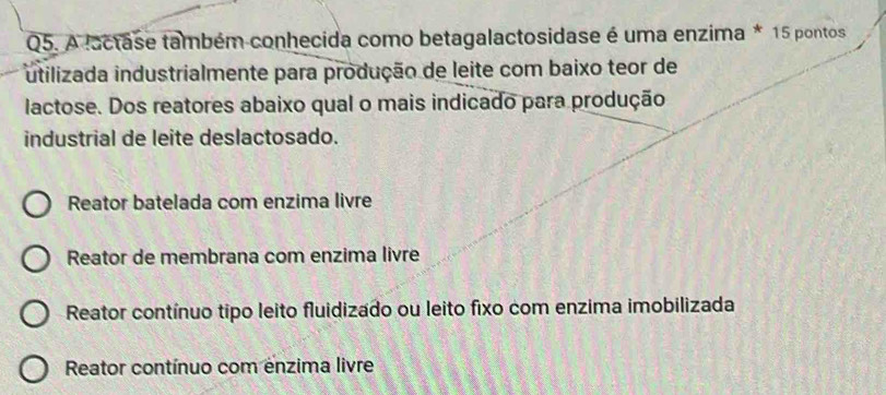 A lactase também conhecida como betagalactosidase é uma enzima * 15 pontos
utilizada industrialmente para produção de leite com baixo teor de
lactose. Dos reatores abaixo qual o mais indicado para produção
industrial de leite deslactosado.
Reator batelada com enzima livre
Reator de membrana com enzima livre
Reator contínuo tipo leito fluidizado ou leito fixo com enzima imobilizada
Reator contínuo com enzima livre