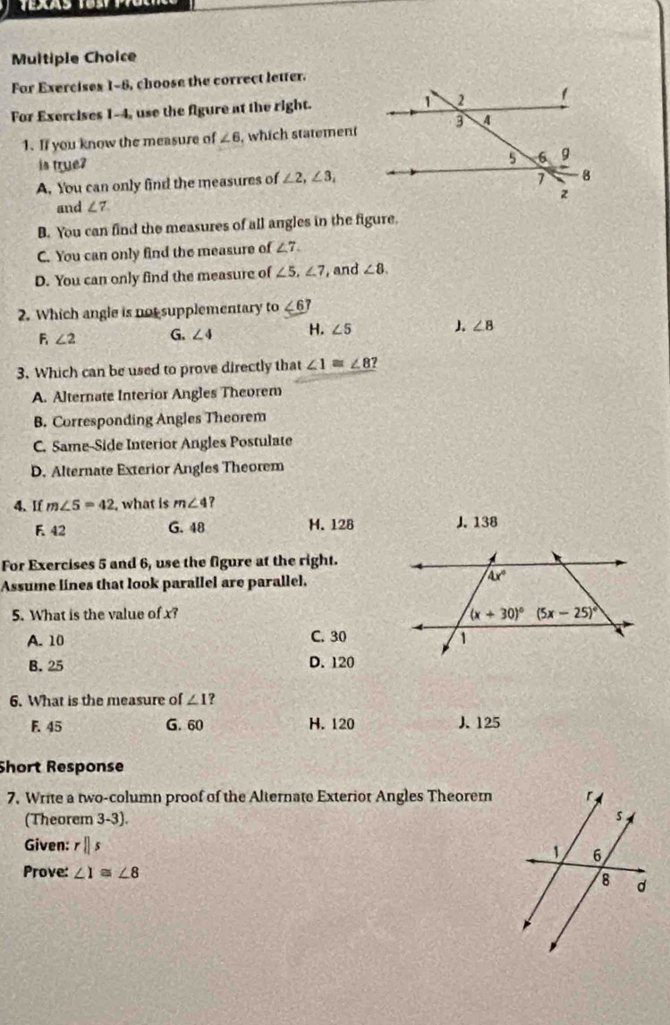 For Exercises 1-8, choose the correct letter.
For Exercises 1-4, use the figure at the right.
1. If you know the measure of ∠ 6 , which statement
is true?
A. You can only find the measures of ∠ 2,∠ 3,
and ∠ 7
B. You can find the measures of all angles in the figure.
C. You can only find the measure of ∠ 7.
D. You can only find the measure of ∠ 5,∠ 7 , and ∠ 8.
2. Which angle is not supplementary to ∠ 6?
F ∠ 2 G. ∠ 4 H. ∠ 5
∠ 8
3. Which can be used to prove directly that ∠ 1≌ ∠ 8?
A. Alternate Interior Angles Theorem
B. Corresponding Angles Theorem
C. Same-Side Interior Angles Postulate
D. Alternate Exterior Angles Theorem
4. If m∠ 5=42 , what is m∠ 4 ?
F. 42 G. 48 H. 128 J. 138
For Exercises 5 and 6, use the figure at the right.
Assume lines that look parallel are parallel.
5. What is the value of x?
A. 10 C. 30
B. 25 D. 120
6. What is the measure of ∠ 1
F. 45 G. 60 H. 120 J. 125
Short Response
7. Write a two-column proof of the Alternate Exterior Angles Theorem
(Theorem 3-3). 
Given: rparallel s
Prove: ∠ 1≌ ∠ 8