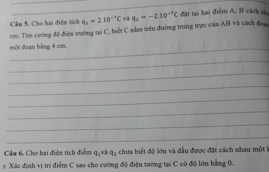 Cho hai điện tích q_1=2.10^(-7)C và q_2=-2.10^(-7)C đặt tại hai điểm A, B cách nha
cm. Tìm cường độ điện trường tại C, biết C nằm trên đường trung trực của AB và cách đoạn 
một đoạn bằng 4 cm. 
_ 
_ 
_ 
_ 
_ 
_ 
_ 
Câu 6. Cho hai điện tích điểm q_1 và q_2 chưa biết độ lớn và dấu được đặt cách nhau một k 
r. Xác định vị trí điểm C sao cho cường độ điện tường tại C có độ lớn bằng 0.