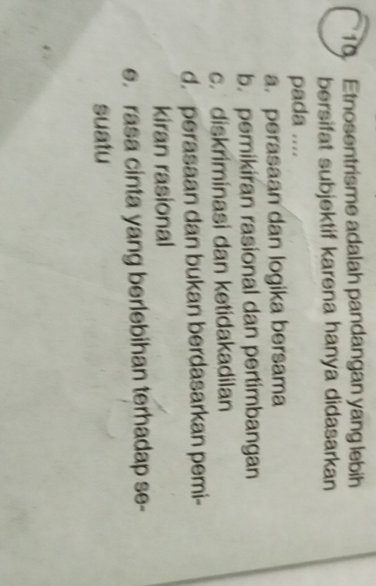 Etnosentrisme adalah pandangan yang lebih
bersifat subjektif karena hanya didasarkan
pada ....
a. perasaan dan logika bersama
b. pemikiran rasional dan pertimbangan
c. diskriminasi dan ketidakadilan
d. perasaan dan bukan berdasarkan pemi-
kiran rasional
e. rasa cinta yang berlebihan terhadap se-
suatu