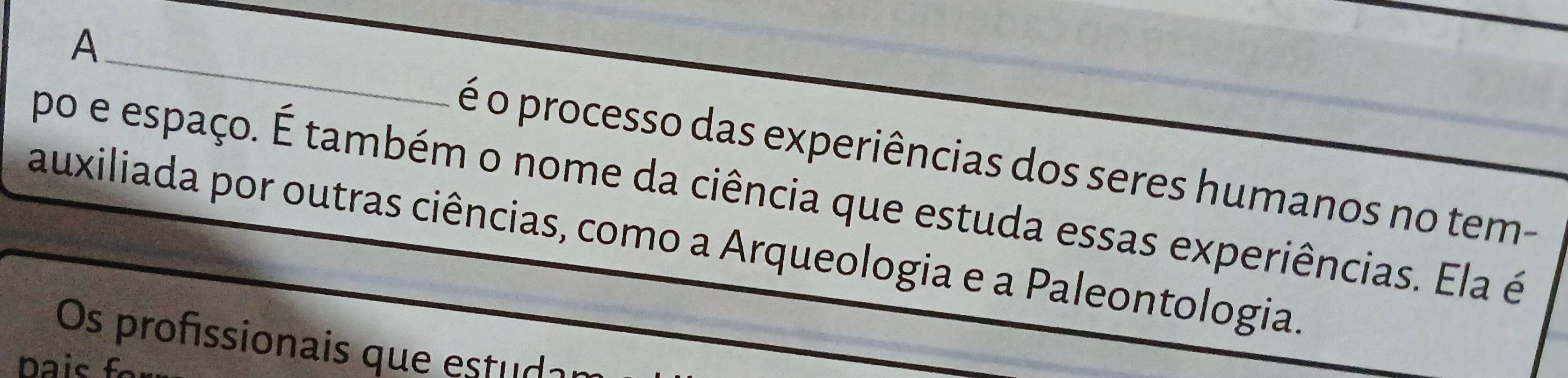 A 
_ 
é o processo das experiências dos seres humanos no tem- 
po e espaço. É também o nome da ciência que estuda essas experiências. Ela é 
auxiliada por outras ciências, como a Arqueologia e a Paleontologia. 
Os profissionais que estuda 
Dais f