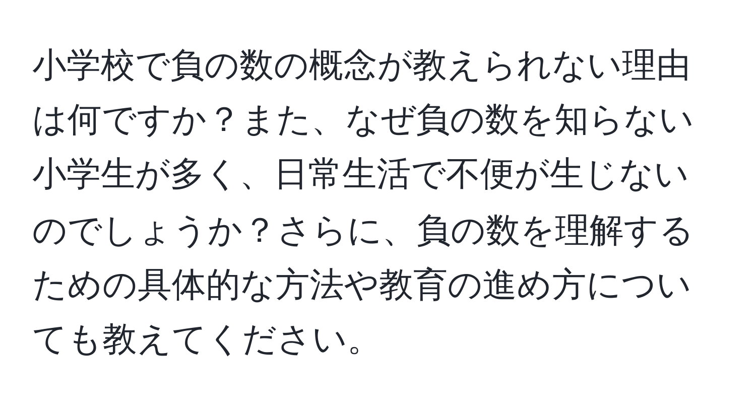 小学校で負の数の概念が教えられない理由は何ですか？また、なぜ負の数を知らない小学生が多く、日常生活で不便が生じないのでしょうか？さらに、負の数を理解するための具体的な方法や教育の進め方についても教えてください。