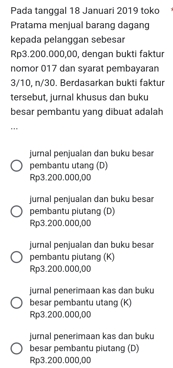 Pada tanggal 18 Januari 2019 toko
Pratama menjual barang dagang
kepada pelanggan sebesar
Rp3.200.000,00, dengan bukti faktur
nomor 017 dan syarat pembayaran
3/10, n/30. Berdasarkan bukti faktur
tersebut, jurnal khusus dan buku
besar pembantu yang dibuat adalah
…
jurnal penjualan dan buku besar
pembantu utang (D)
Rp3.200.000,00
jurnal penjualan dan buku besar
pembantu piutang (D)
Rp3.200.000,00
jurnal penjualan dan buku besar
pembantu piutang (K)
Rp3.200.000,00
jurnal penerimaan kas dan buku
besar pembantu utang (K)
Rp3.200.000,00
jurnal penerimaan kas dan buku
besar pembantu piutang (D)
Rp3.200.000,00