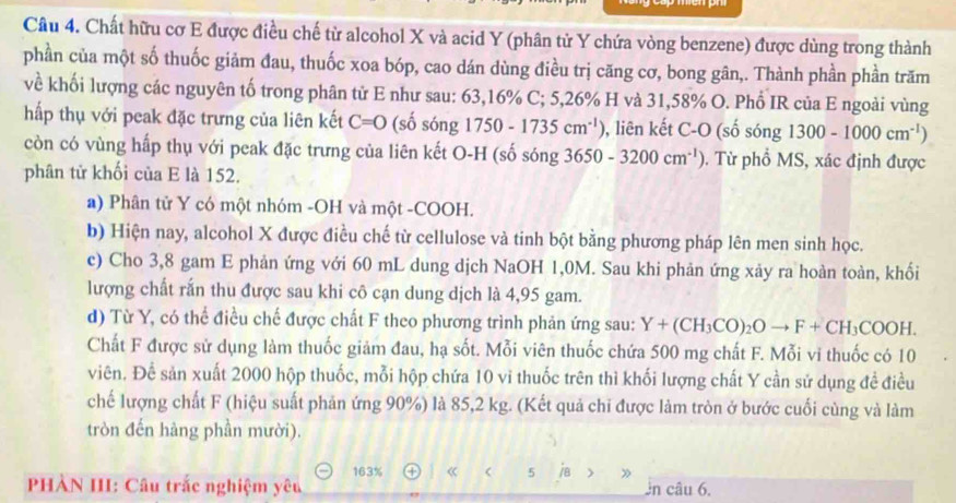 Chất hữu cơ E được điều chế từ alcohol X và acid Y (phân tử Y chứa vòng benzene) được dùng trong thành
phần của một số thuốc giảm đau, thuốc xoa bóp, cao dán dùng điều trị căng cơ, bong gân,. Thành phần phần trăm
về khối lượng các nguyên tố trong phân tử E như sau: 63,16% C; 5,26% H và 31,58% O. Phổ IR của E ngoài vùng
hấp thụ với peak đặc trưng của liên kết C=0 (số sóng 1750-1735cm^(-1)) , liên kết C-O (số sóng 1300-1000cm^(-1))
còn có vùng hấp thụ với peak đặc trưng của liên kết O-H (số sóng 3650-3200cm^(-1)). Từ phồ MS, xác định được
phân tử khối của E là 152.
a) Phân tử Y có một nhóm -OH và một -COOH.
b) Hiện nay, alcohol X được điều chế từ cellulose và tinh bột bằng phương pháp lên men sinh học.
c) Cho 3,8 gam E phản ứng với 60 mL dung dịch NaOH 1,0M. Sau khi phản ứng xảy ra hoàn toàn, khối
lượng chất rấn thu được sau khi cô cạn dung dịch là 4,95 gam.
d) Từ Y, có thể điều chế được chất F theo phương trình phản ứng sau: Y+(CH_3CO)_2Oto F+CH_3COOH.
Chất F được sử dụng làm thuốc giảm đau, hạ sốt. Mỗi viên thuốc chứa 500 mg chất F. Mỗi vi thuốc có 10
viên. Để sản xuất 2000 hộp thuốc, mỗi hộp chứa 10 vi thuốc trên thì khối lượng chất Y cần sử dụng đề điều
chế lượng chất F (hiệu suất phản ứng 90%) là 85,2 kg. (Kết quả chi được làm tròn ở bước cuối cùng và làm
tròn đến hàng phần mười).
163%
PHÀN III: Câu trắc nghiệm yêu ④ 《 5 ia ) ân câu 6.