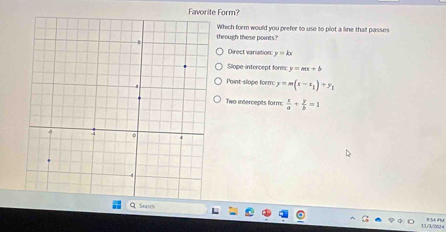Favorite Form?
Which form would you prefer to use to plot a line that passes
through these points?
Direct variation: y=kx
Slope-intercept form: y=mx+b
Point-slope form; y=m(x-x_1)+y_1
Two intercepts form:  x/a + y/b =1
Search
9:54 PM
11/3/2024