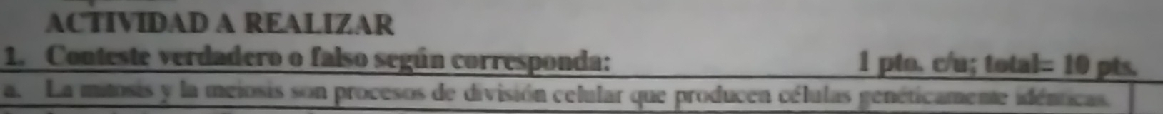 ACTIVIDAD A REALIZAR 
1. Conteste verdadero o falso según corresponda: 1 pto. c/u; total= 10 pts. 
a. La mitosis y la meiosis son procesos de división celular que producen células genéticamente idénticas.