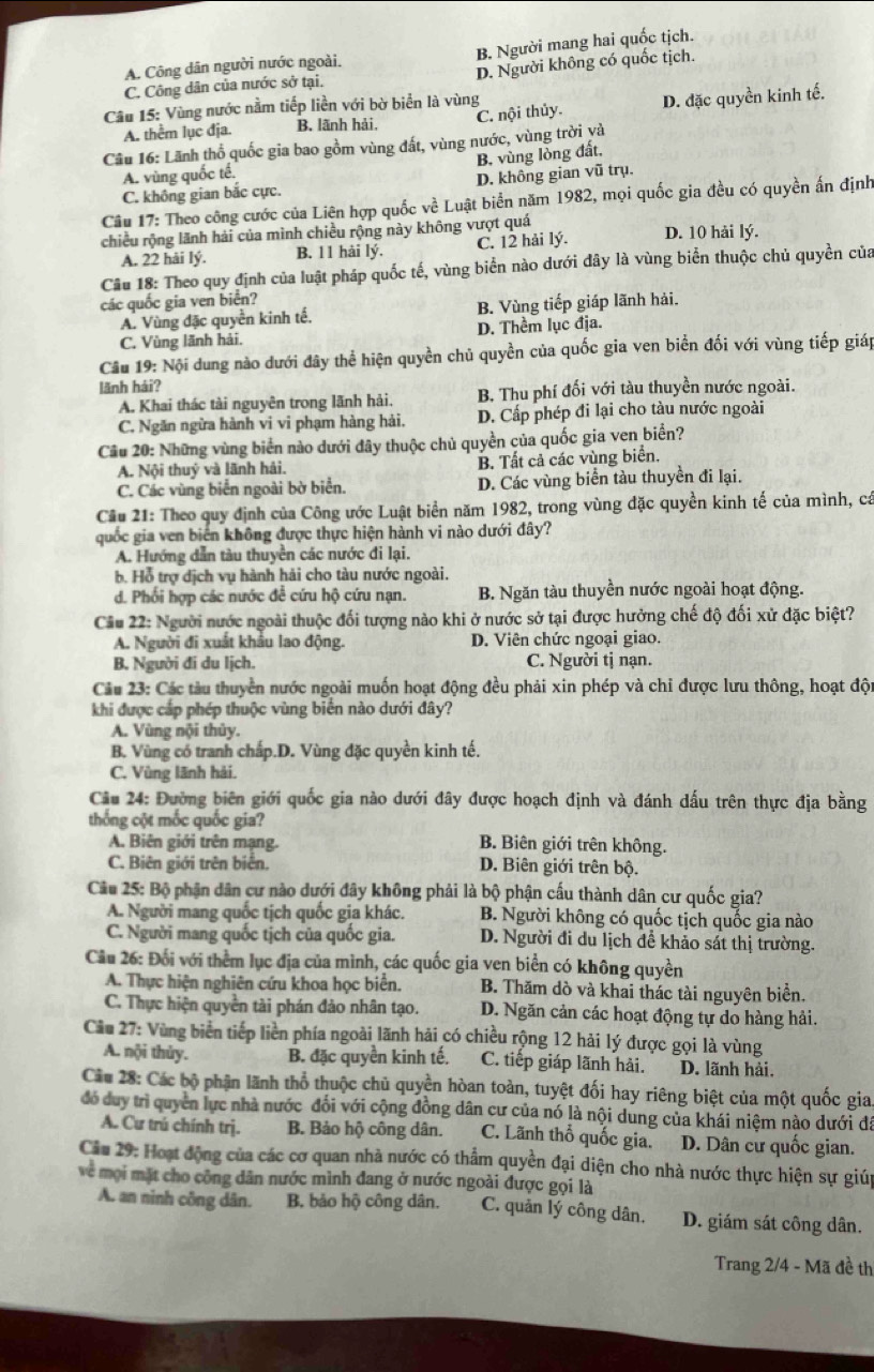 A. Công dân người nước ngoài. B. Người mang hai quốc tịch.
C. Công dân của nước sở tại. D. Người không có quốc tịch.
Câu 15: Vùng nước nằm tiếp liền với bờ biển là vùng
A. thểm lục địa. B. lãnh hải. C. nội thủy D. đặc quyền kinh tế.
Câu 16: Lãnh thổ quốc gia bao gồm vùng đất, vùng nước, vùng trời và
B. vùng lỏng đất,
A. vùng quốc tế.
C. không gian bắc cực. D. không gian vũ trụ.
Câu 17: Theo công cước của Liên hợp quốc về Luật biển năm 1982, mọi quốc gia đều có quyền ấn định
chiều rộng lãnh hải của mình chiều rộng này không vượt quá D. 10 hải lý.
A. 22 hải lý. B. 11 hải lý. C. 12 hải lý.
Câu 18: Theo quy định của luật pháp quốc tế, vùng biển nào dưới dây là vùng biển thuộc chủ quyền của
các quốc gia ven biển?
A. Vùng đặc quyền kinh tế. B. Vùng tiếp giáp lãnh hải.
C. Vùng lãnh hải. D. Thềm lục địa.
Câu 19: Nội dung nào dưới đây thể hiện quyền chủ quyền của quốc gia ven biển đối với vùng tiếp giáp
lãnh hải?
A. Khai thác tài nguyên trong lãnh hải. B. Thu phí đối với tàu thuyền nước ngoài.
C. Ngăn ngữa hành vi vi phạm hàng hải, D. Cấp phép đi lại cho tàu nước ngoài
Câu 20: Những vùng biển nào dưới đây thuộc chủ quyền của quốc gia ven biển?
A. Nội thuỷ và lãnh hải. B. Tất cả các vùng biển.
C. Các vùng biển ngoài bờ biển. D. Các vùng biển tàu thuyền đi lại.
Cầu 21: Theo quy định của Công ước Luật biển năm 1982, trong vùng đặc quyền kinh tế của mình, cá
quốc gia ven biển không được thực hiện hành vi nào dưới đây?
A. Hướng dẫn tàu thuyền các nước đi lại.
b. Hỗ trợ dịch vụ hành hải cho tàu nước ngoài.
d. Phối hợp các nước để cứu hộ cứu nạn. B. Ngăn tàu thuyền nước ngoài hoạt động.
Câu 22: Người nước ngoài thuộc đối tượng nào khi ở nước sở tại được hưởng chế độ đối xử đặc biệt?
A. Người đi xuất khẩu lao động. D. Viên chức ngoại giao.
B. Người đi du lịch. C. Người tị nạn.
Câu 23: Các tàu thuyển nước ngoài muốn hoạt động đều phải xin phép và chỉ được lưu thông, hoạt đột
khi được cấp phép thuộc vùng biển nào dưới đây?
A. Vùng nội thủy.
B. Vùng có tranh chấp.D. Vùng đặc quyền kinh tế.
C. Vùng lãnh hải.
Câu 24: Đường biên giới quốc gia nào dưới đây được hoạch định và đánh dấu trên thực địa bằng
thống cột mốc quốc gia?
A. Biên giới trên mạng. B. Biên giới trên không.
C. Biên giới trên biển. D. Biên giới trên bộ.
Câu 25: Bộ phận dân cư nào dưới đây không phải là bộ phận cấu thành dân cư quốc gia?
A. Người mang quốc tịch quốc gia khác. B. Người không có quốc tịch quốc gia nào
C. Người mang quốc tịch của quốc gia. D. Người đi du lịch để khảo sát thị trường.
Câu 26: Đối với thểm lục địa của mình, các quốc gia ven biển có không quyền
A. Thực hiện nghiên cứu khoa học biển. B. Thăm dò và khai thác tài nguyên biển.
C. Thực hiện quyền tài phán đảo nhân tạo. D. Ngăn cản các hoạt động tự do hàng hải.
Câu 27: Vùng biển tiếp liền phía ngoài lãnh hải có chiều rộng 12 hải lý được gọi là vùng
A. nội thủy. B. đặc quyền kinh tế, C. tiếp giáp lãnh hải. D. lãnh hải,
Cầu 28: Các bộ phận lãnh thổ thuộc chủ quyền hòan toàn, tuyệt đối hay riêng biệt của một quốc gia.
đó duy trì quyền lực nhà nước đổi với cộng đồng dân cư của nó là nội dung của khái niệm nào dưới đã
A. Cư trú chính trị. B. Bảo hộ công dân. C. Lãnh thổ quốc gia. D. Dân cư quốc gian.
Ciu 29: Hoạt động của các cơ quan nhà nước có thẩm quyền đại diện cho nhà nước thực hiện sự giúp
về mọi mặt cho công dân nước mình đang ở nước ngoài được gọi là
A. an ninh công dân. B. bảo hộ công dân. C. quản lý công dân. D. giám sát công dân.
Trang 2/4 - Mã đề th
