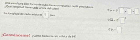 Una escultura con forma de cubo tiene un volumen de 64 pies cúbicos.
¿Qué longitud tiene cada arista del cubo? sqrt[3](64)=sqrt[3](□ +□ +□ )
La longitud de cada arista es pies.
sqrt[3](64)=sqrt[3](□^3)
sqrt[3](64)=□
¡Convénceme! ¿Cómo hallas la raiz cúbica de 64?