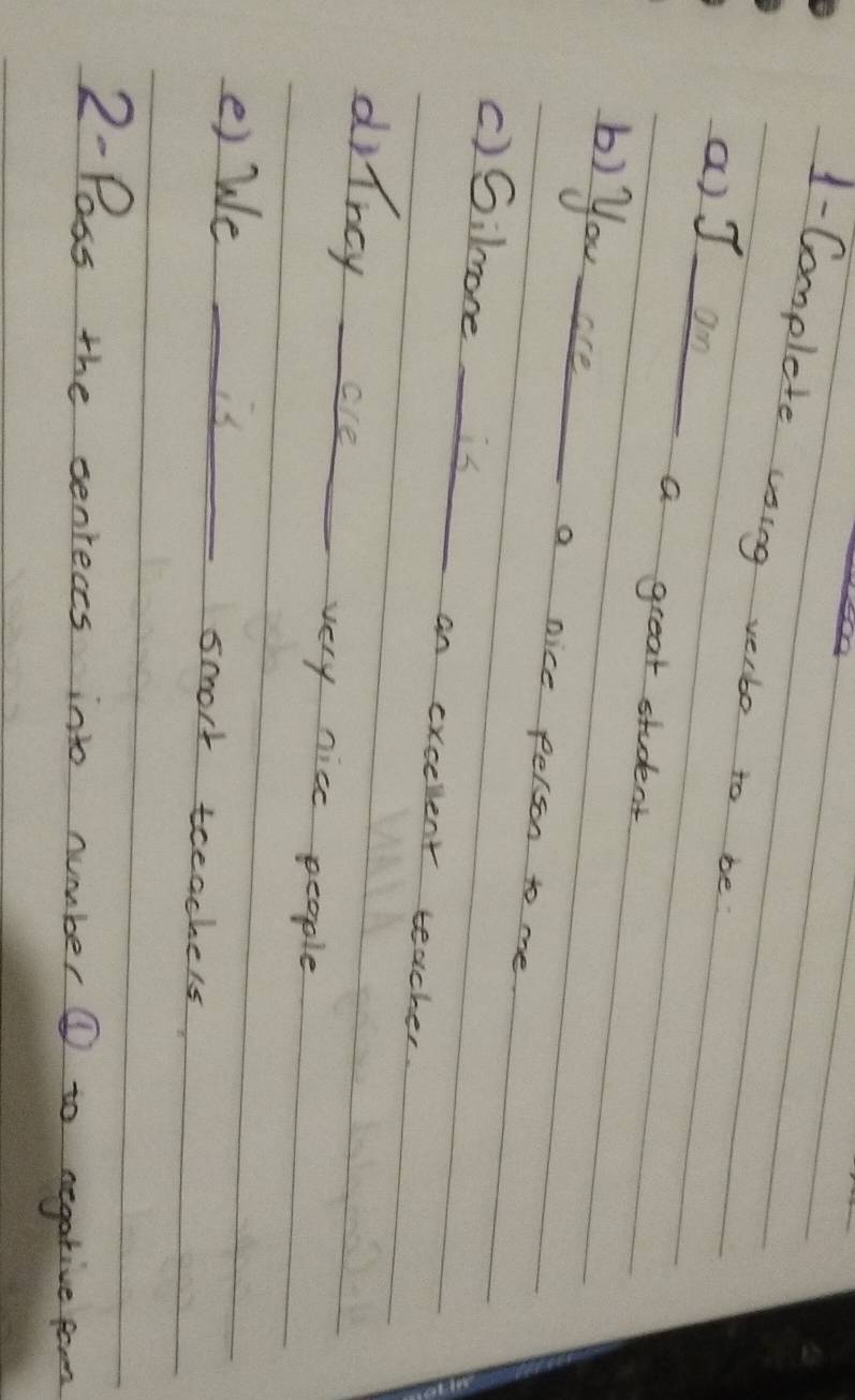 1-Complete using verbo to be 
a) J an 
a great student 
b) you are a nice felson to me 
()Giloneis an excellent teacher. 
drincy are 
very nice people 
e) We is smort teeachers 
2-Pass the sentects into number @ to negative fom