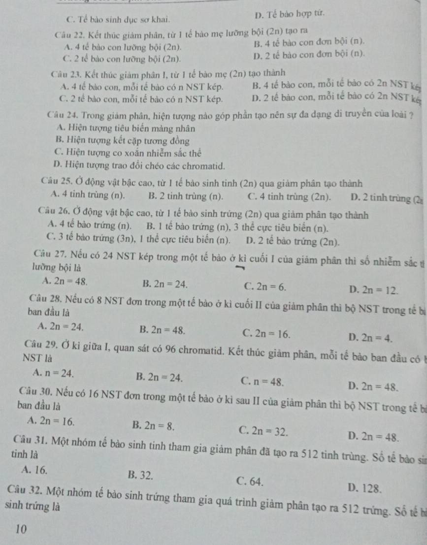 C. Tể bào sinh dục sơ khai. D. Tế bào hợp tứ.
Câu 22. Kết thúc giám phân, từ 1 tế bào mẹ lưỡng bội (2n) tạo ra
B. 4te
A. 4 tế bào con lưỡng bội (2n). bào con đơn bội (n).
C. 2 tế bào con lưỡng bội (2n). D. 2 tế bào con đơn bội (n).
Câu 23. Kết thúc giảm phân I, từ 1 tế bào mẹ (2n) tạo thành
A. 4 tế bào con, mỗi tế bào có n NST kép. B. 4 tế bào con, mỗi tế bào có 2n NST kế
C. 2 tế bào con, mỗi tế bào có n NST kép. D. 2 tế bào con, mỗi tế bào có 2n NST k&
Câu 24. Trong giảm phân, hiện tượng nào góp phần tạo nên sự đa dạng di truyền của loài ?
A. Hiện tượng tiêu biến màng nhân
B. Hiện tượng kết cặp tương đồng
C. Hiện tượng co xoắn nhiễm sắc thể
D. Hiện tượng trao đổi chéo các chromatid.
Câu 25. Ở động vật bậc cao, từ 1 tế bảo sinh tinh (2n) qua giảm phân tạo thành
A. 4 tinh trùng (n). B. 2 tinh trùng (n). C. 4 tinh trùng (2n). D. 2 tinh trùng (2
Câu 26. Ở động vật bậc cao, từ 1 tế bào sinh trứng (2n) qua giảm phân tạo thành
A. 4 tế bào trứng (n). B. 1 tế bào trứng (n), 3 thể cực tiêu biển (n).
C. 3 tế bào trứng (3n), 1 thể cực tiêu biển (n). D. 2 tế bào trứng (2n).
Cầu 27. Nếu có 24 NST kép trong một tế bào ở kì cuối I của giảm phân thì số nhiễm sắc t
lưỡng bội là
A. 2n=48. B. 2n=24. C. 2n=6. D. 2n=12.
Câu 28. Nếu có 8 NST đơn trong một tế bào ở kì cuối II của giảm phân thì bộ NST trong tế bị
ban đầu là
A. 2n=24. B. 2n=48. C. 2n=16. D. 2n=4.
Câu 29. Ở kỉ giữa I, quan sát có 96 chromatid. Kết thúc giảm phân, mỗi tế bảo ban đầu có b
NST là
A. n=24.
B. 2n=24.
C. n=48.
D. 2n=48.
Câu 30. Nếu có 16 NST đơn trong một tế bảo ở kì sau II của giảm phân thì bộ NST trong tế bị
ban đầu là
A. 2n=16.
B. 2n=8. C. 2n=32. D. 2n=48.
Câu 31. Một nhóm tế bào sinh tinh tham gia giảm phân đã tạo ra 512 tinh trùng. Số tế bào sin
tinh là
A. 16. B. 32. C. 64. D. 128.
Câu 32. Một nhóm tế bảo sinh trứng tham gia quá trình giảm phân tạo ra 512 trứng. Số tế b
sinh trứng là
10