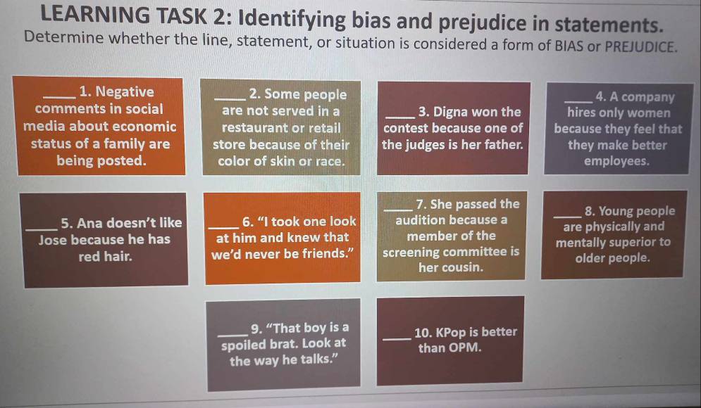 LEARNING TASK 2: Identifying bias and prejudice in statements. 
Determine whether the line, statement, or situation is considered a form of BIAS or PREJUDICE. 
_1. Negative _2. Some people _4. A company 
comments in social are not served in a _3. Digna won the hires only women 
media about economic restaurant or retail contest because one of because they feel that 
status of a family are store because of their the judges is her father. they make better 
being posted. color of skin or race. employees. 
_7. She passed the _8. Young people 
_5. Ana doesn’t like _6. “I took one look audition because a are physically and 
Jose because he has at him and knew that member of the mentally superior to 
red hair. we’d never be friends.” screening committee is older people. 
her cousin. 
_9. “That boy is a _10. KPop is better 
spoiled brat. Look at than OPM. 
the way he talks.”