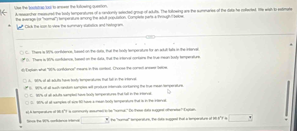 Use the bootstrap tool to answer the following question.
A researcher measured the body temperatures of a randomly selected group of adults. The following are the summaries of the data he collected. We wish to estimate
the average (or ''normal'') temperature among the adult population. Complete parts a through f below.
Click the icon to view the summary statistics and histogram.
C. There is 95% confidence, based on the data, that the body temperature for an adult falls in the interval.
D. There is 95% confidence, based on the data, that the interval contains the true mean body temperature.
d) Explain what "95% confidence' means in this context. Choose the correct answer below.
A. 95% of all adults have body temperatures that fall in the interval.
8. 95% of all such random samples will produce intervals containing the true mean temperature.
C. 95% of all adults sampled have body temperatures that fall in the interval.
D. 95% of all samples of size 60 have a mean body temperature that is in the interval.
e) A temperature of 98.6°F is commonly assumed to be "normal." Do these data suggest otherwise? Explain.
Since the 95% confidence interval the "normal" temperature, the data suggest that a temperature of 98.6°F is