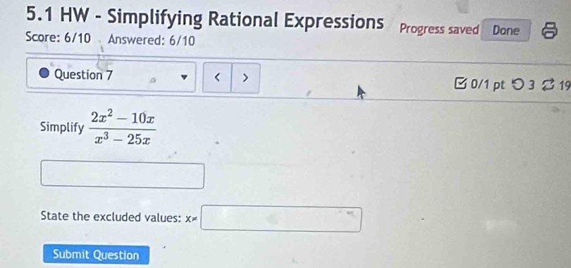 5.1 HW - Simplifying Rational Expressions Progress saved Done 
Score: 6/10 Answered: 6/10 
Question 7 B 0/1 pt つ 3 19 
Simplify  (2x^2-10x)/x^3-25x 
State the excluded values: X!= □
Submit Question