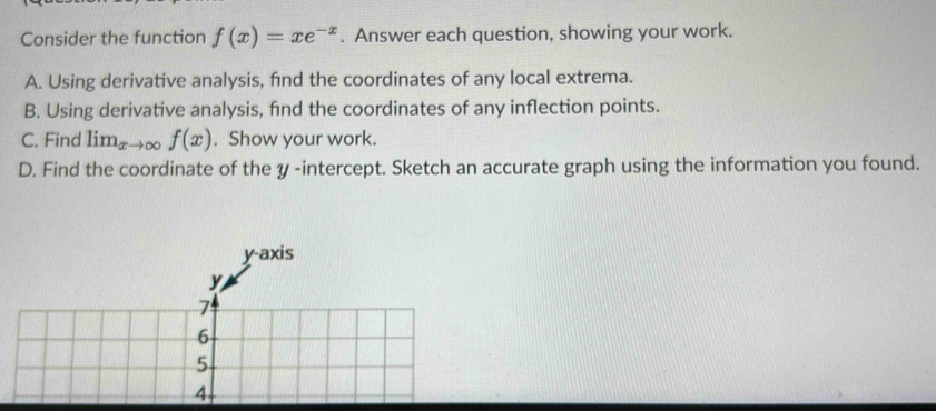 Consider the function f(x)=xe^(-x). Answer each question, showing your work.
A. Using derivative analysis, find the coordinates of any local extrema.
B. Using derivative analysis, fnd the coordinates of any inflection points.
C. Find limlimits _x →∞ f(x). Show your work.
D. Find the coordinate of the y -intercept. Sketch an accurate graph using the information you found.