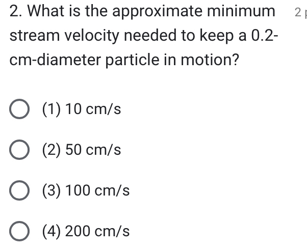 What is the approximate minimum 2 
stream velocity needed to keep a 0.2-
cm -diameter particle in motion?
(1) 10 cm/s
(2) 50 cm/s
(3) 100 cm/s
(4) 200 cm/s