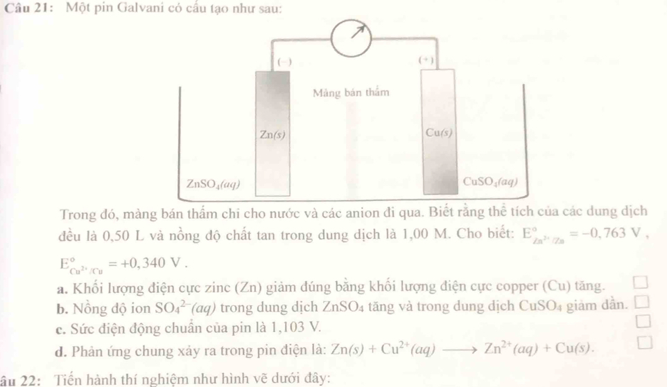 Một pin Galvani có cấu tạo như sau:
Trong đó, màng bán thẩm chi cho nước và các anion đi qua. Biết rằng thể tích của các dung dịch
đều là 0,50 L và nồng độ chất tan trong dung dịch là 1,00 M. Cho biết: E_Zn^(2+)/Zn^circ =-0,763V,
E_Cu^(2+)/Cu^circ =+0,340V.
a. Khối lượng điện cực zinc (Zn) giảm đúng bằng khối lượng điện cực copper (Cu) tăng.
b. Nồng độ ion SO_4^((2-)(aq) trong dung dịch ZnSO_4) tăng và trong dung dịch C u>0 4 giảm dần.
c. Sức điện động chuẩn của pin là 1,103 V.
d. Phản ứng chung xảy ra trong pin điện là: Zn(s)+Cu^(2+)(aq)to Zn^(2+)(aq)+Cu(s).
âu 22: Tiến hành thí nghiệm như hình vẽ dưới đây: